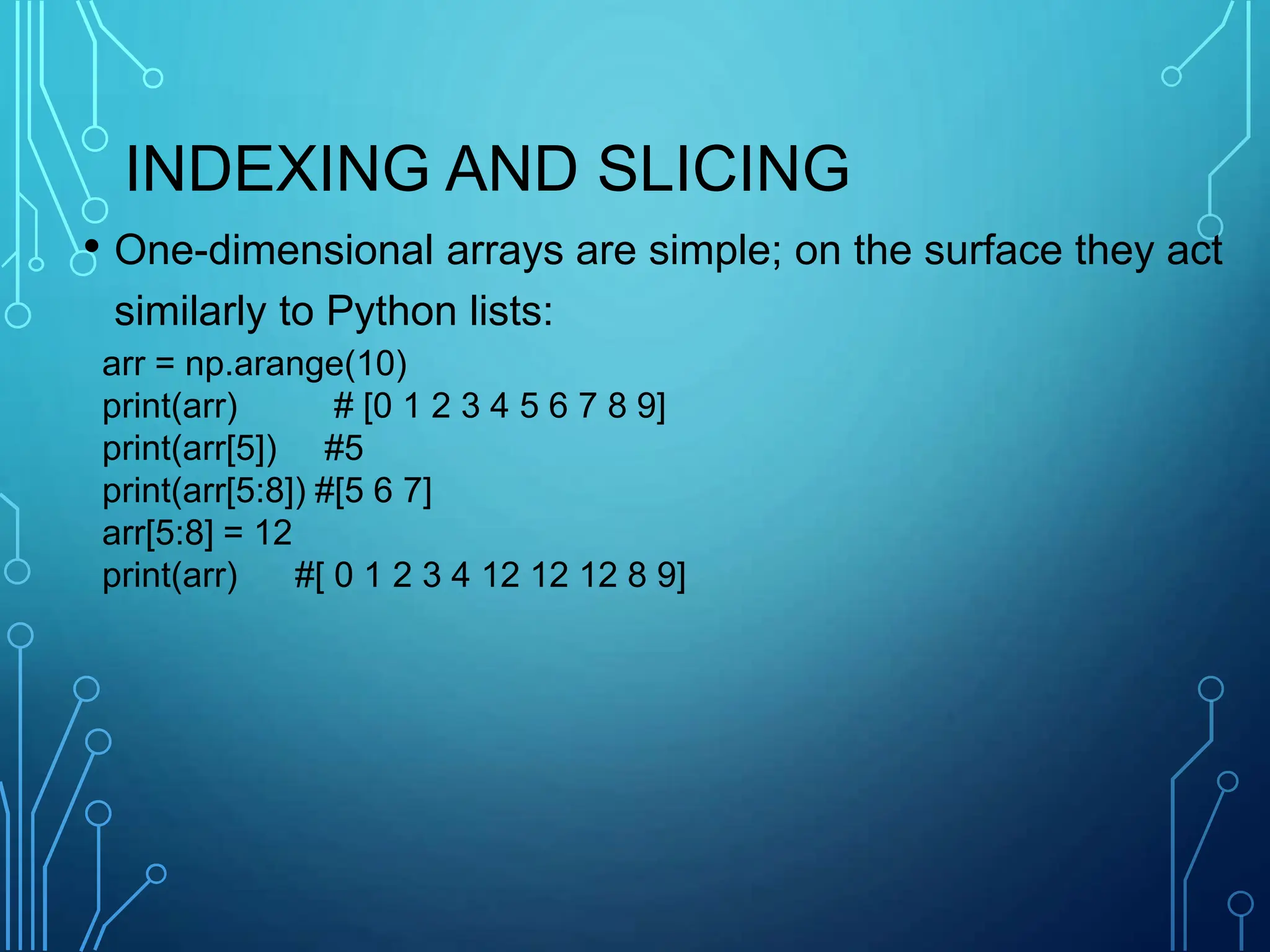 INDEXING AND SLICING
• One-dimensional arrays are simple; on the surface they act
similarly to Python lists:
arr = np.arange(10)
print(arr) # [0 1 2 3 4 5 6 7 8 9]
print(arr[5]) #5
print(arr[5:8]) #[5 6 7]
arr[5:8] = 12
print(arr) #[ 0 1 2 3 4 12 12 12 8 9]
 