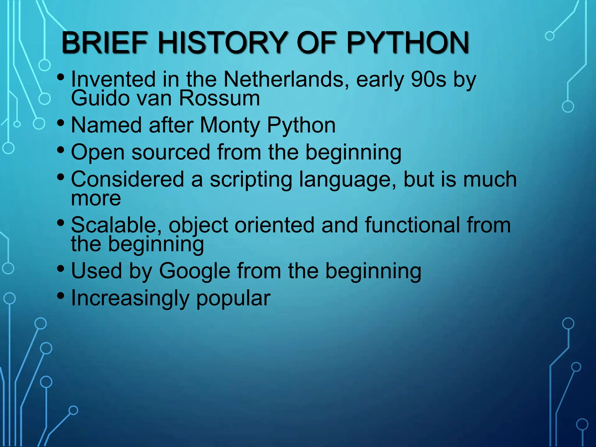 BRIEF HISTORY OF PYTHON
• Invented in the Netherlands, early 90s by
Guido van Rossum
• Named after Monty Python
• Open sourced from the beginning
• Considered a scripting language, but is much
more
• Scalable, object oriented and functional from
the beginning
• Used by Google from the beginning
• Increasingly popular
 