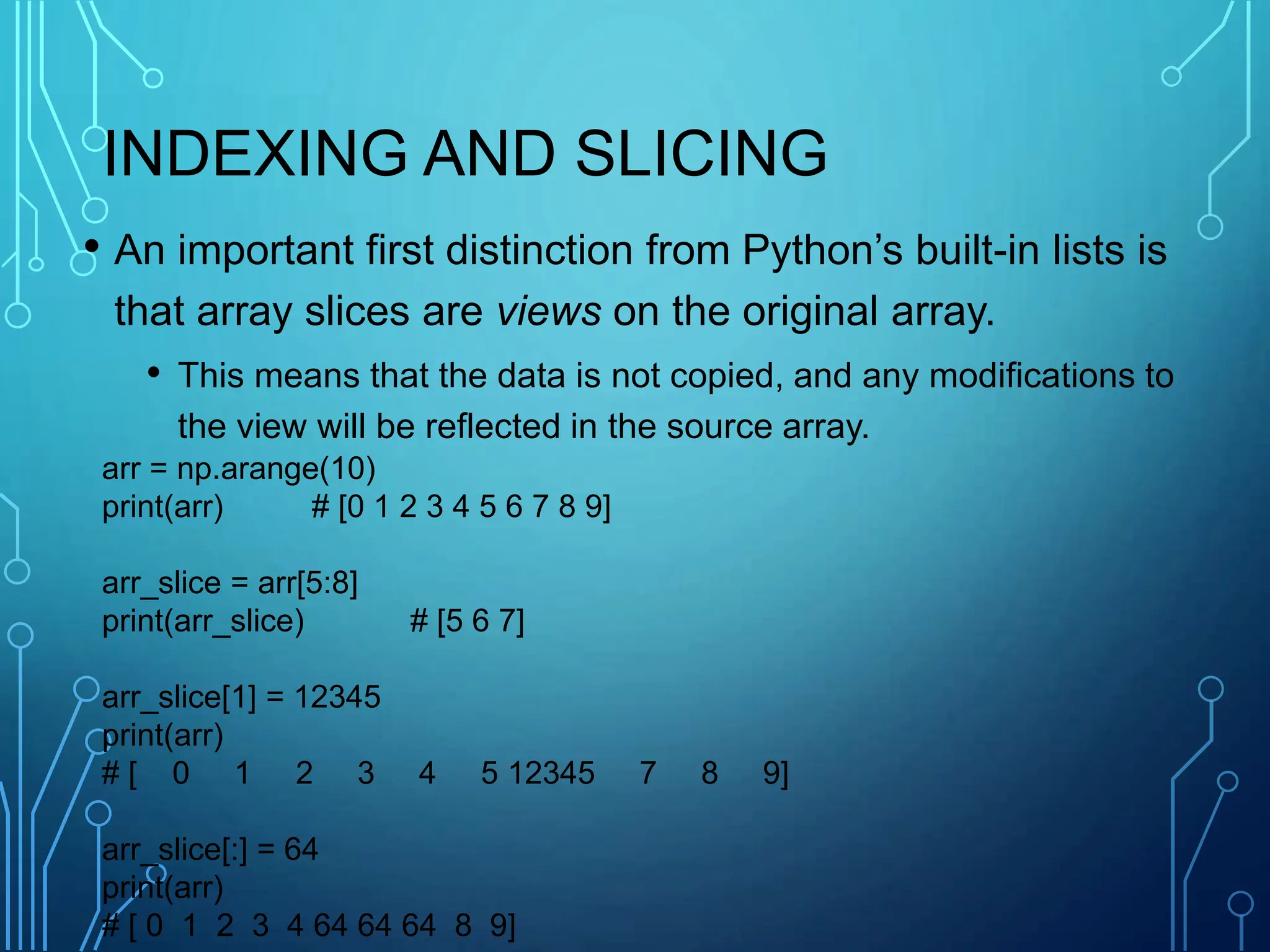 INDEXING AND SLICING
• An important first distinction from Python’s built-in lists is
that array slices are views on the original array.
• This means that the data is not copied, and any modifications to
the view will be reflected in the source array.
arr = np.arange(10)
print(arr) # [0 1 2 3 4 5 6 7 8 9]
arr_slice = arr[5:8]
print(arr_slice) # [5 6 7]
arr_slice[1] = 12345
print(arr)
# [ 0 1 2 3 4 5 12345 7 8 9]
arr_slice[:] = 64
print(arr)
# [ 0 1 2 3 4 64 64 64 8 9]
 