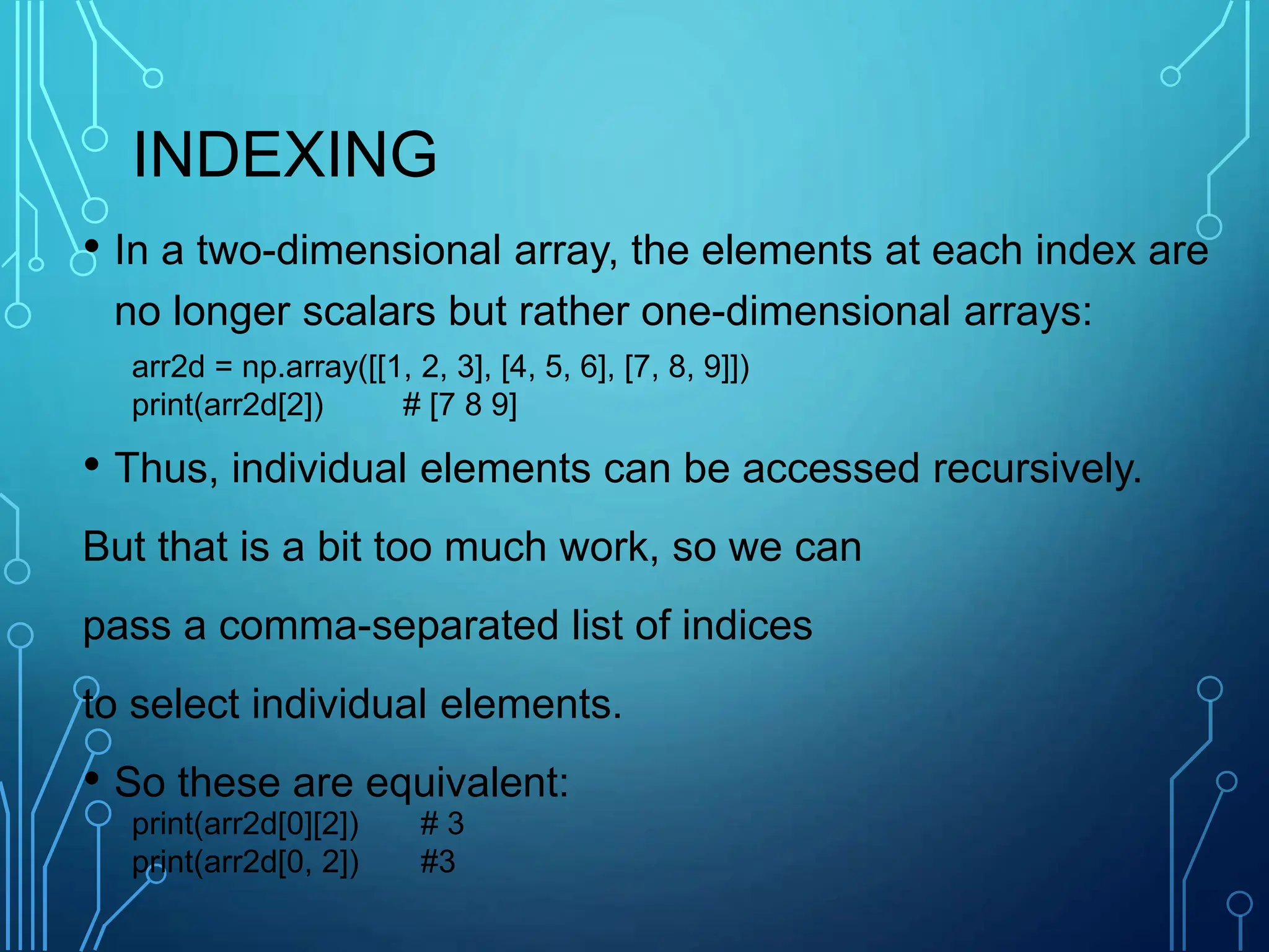 INDEXING
• In a two-dimensional array, the elements at each index are
no longer scalars but rather one-dimensional arrays:
• Thus, individual elements can be accessed recursively.
But that is a bit too much work, so we can
pass a comma-separated list of indices
to select individual elements.
• So these are equivalent:
arr2d = np.array([[1, 2, 3], [4, 5, 6], [7, 8, 9]])
print(arr2d[2]) # [7 8 9]
print(arr2d[0][2]) # 3
print(arr2d[0, 2]) #3
 