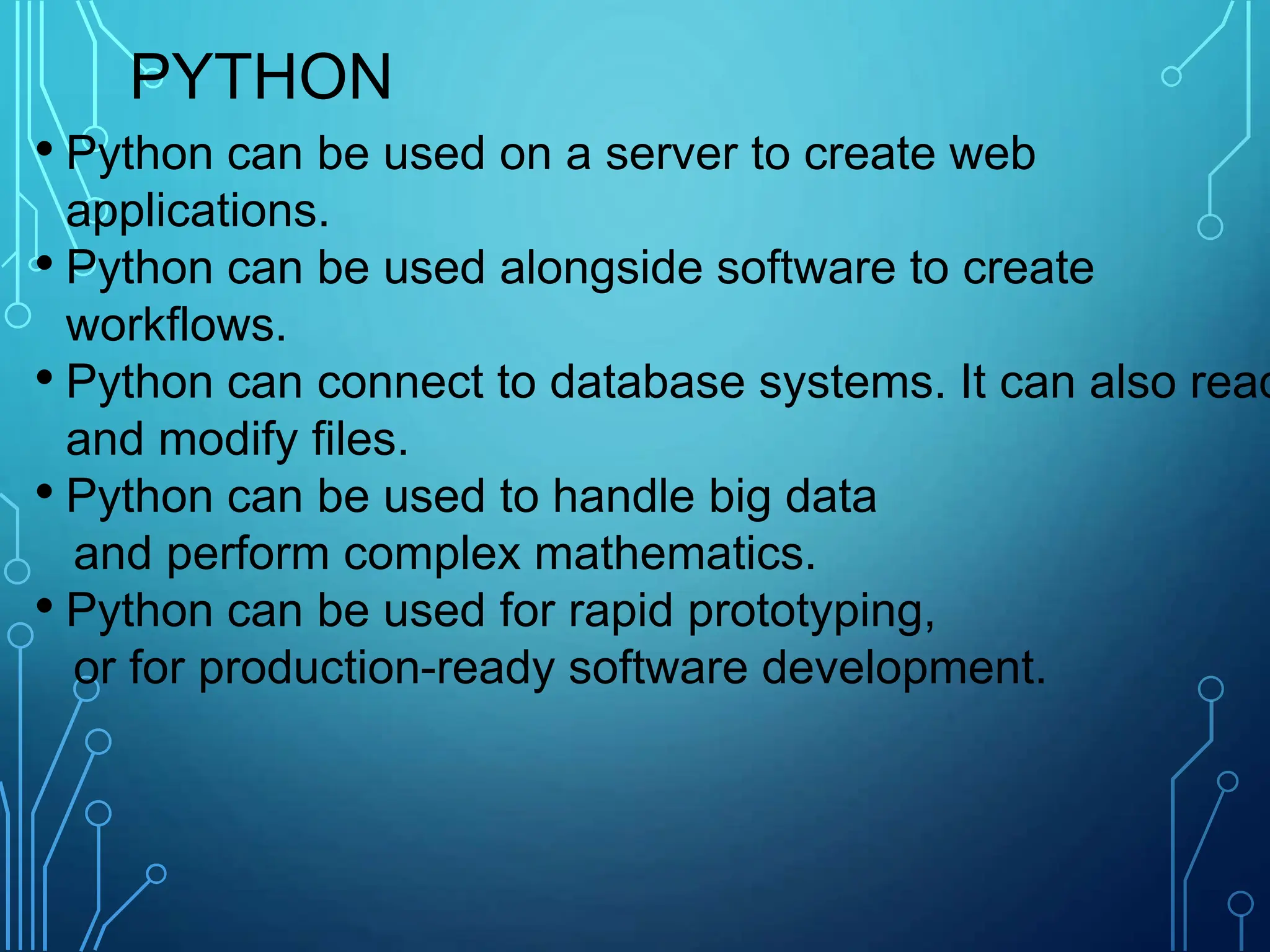 PYTHON
• Python can be used on a server to create web
applications.
• Python can be used alongside software to create
workflows.
• Python can connect to database systems. It can also read
and modify files.
• Python can be used to handle big data
and perform complex mathematics.
• Python can be used for rapid prototyping,
or for production-ready software development.
 