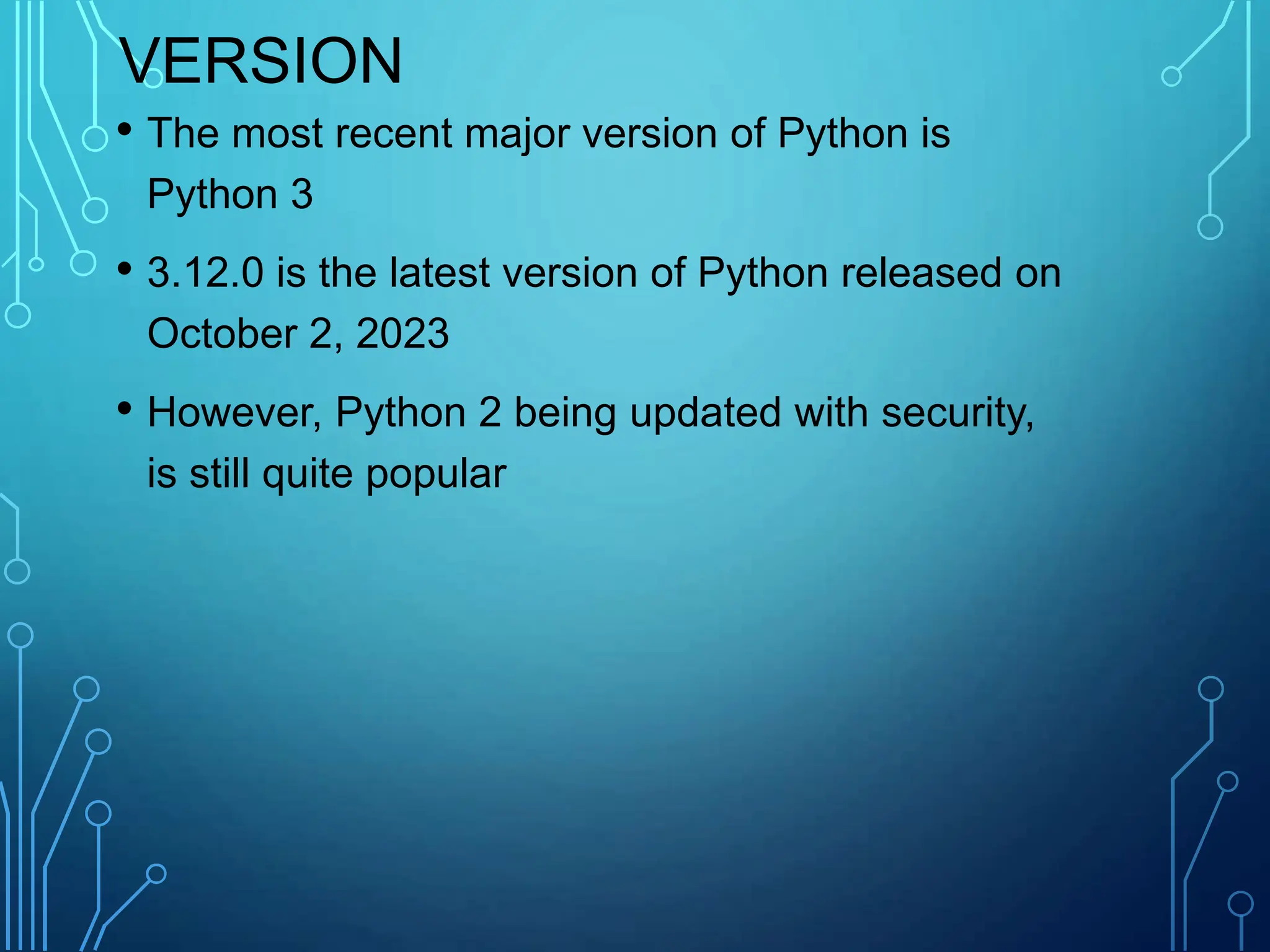 VERSION
• The most recent major version of Python is
Python 3
• 3.12.0 is the latest version of Python released on
October 2, 2023
• However, Python 2 being updated with security,
is still quite popular
 