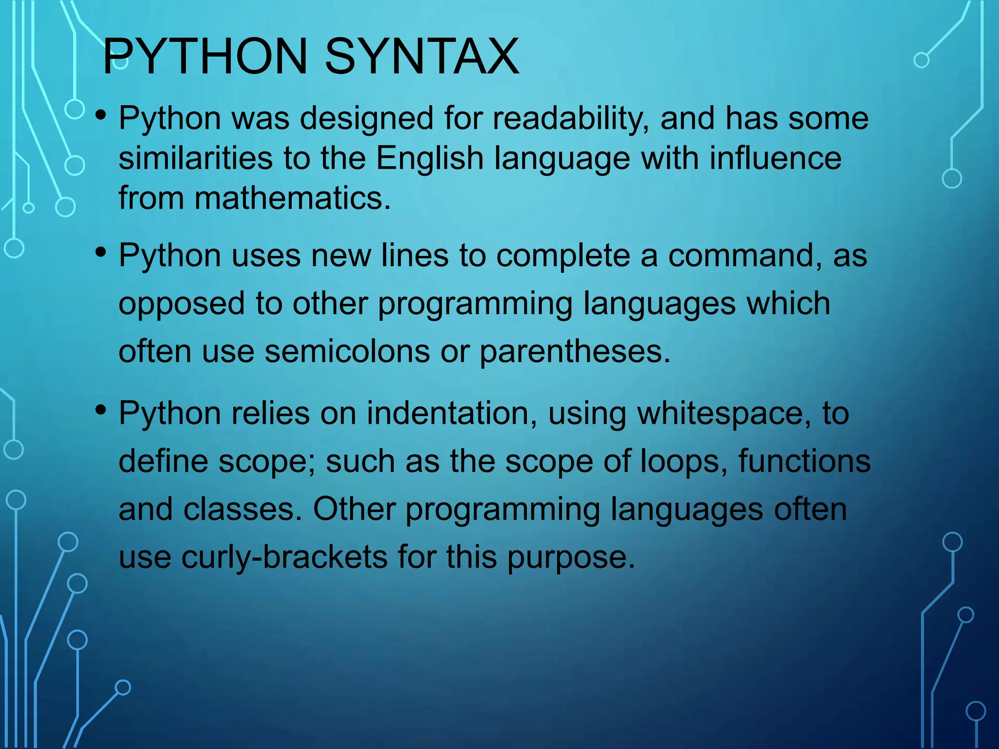 PYTHON SYNTAX
• Python was designed for readability, and has some
similarities to the English language with influence
from mathematics.
• Python uses new lines to complete a command, as
opposed to other programming languages which
often use semicolons or parentheses.
• Python relies on indentation, using whitespace, to
define scope; such as the scope of loops, functions
and classes. Other programming languages often
use curly-brackets for this purpose.
 