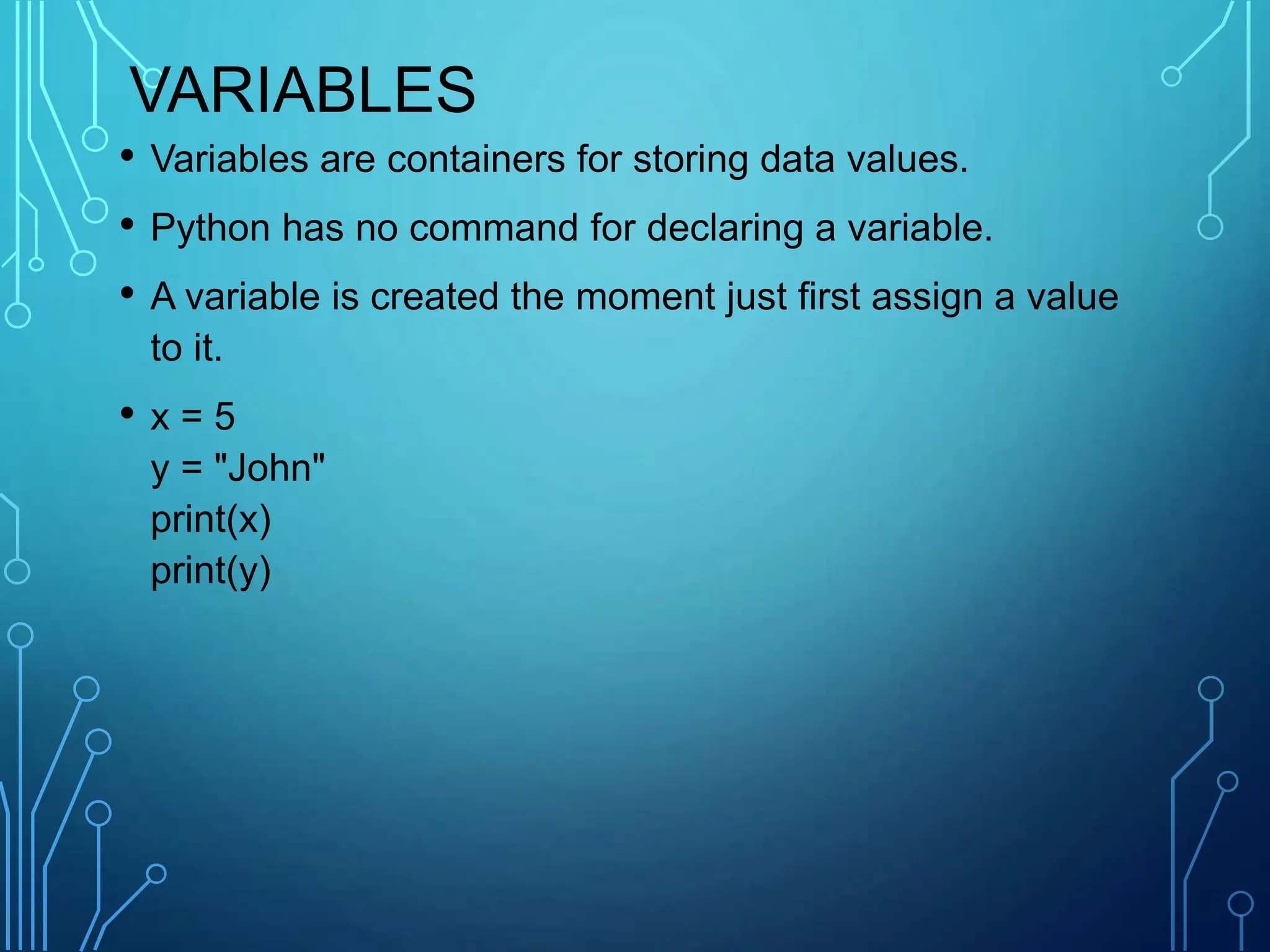 VARIABLES
• Variables are containers for storing data values.
• Python has no command for declaring a variable.
• A variable is created the moment just first assign a value
to it.
• x = 5
y = "John"
print(x)
print(y)
 