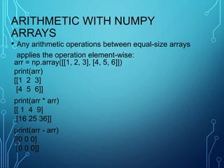 ARITHMETIC WITH NUMPY
ARRAYS
• Any arithmetic operations between equal-size arrays
applies the operation element-wise:
arr = np.array([[1, 2, 3], [4, 5, 6]])
print(arr)
[[1 2 3]
[4 5 6]]
print(arr * arr)
[[ 1 4 9]
[16 25 36]]
print(arr - arr)
[[0 0 0]
[0 0 0]]
 