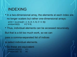 INDEXING
• In a two-dimensional array, the elements at each index are
no longer scalars but rather one-dimensional arrays:
• Thus, individual elements can be accessed recursively.
But that is a bit too much work, so we can
pass a comma-separated list of indices
to select individual elements.
• So these are equivalent:
arr2d = np.array([[1, 2, 3], [4, 5, 6], [7, 8, 9]])
print(arr2d[2]) # [7 8 9]
print(arr2d[0][2]) # 3
print(arr2d[0, 2]) #3
 