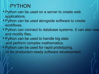 PYTHON
• Python can be used on a server to create web
applications.
• Python can be used alongside software to create
workflows.
• Python can connect to database systems. It can also read
and modify files.
• Python can be used to handle big data
and perform complex mathematics.
• Python can be used for rapid prototyping,
or for production-ready software development.
 
