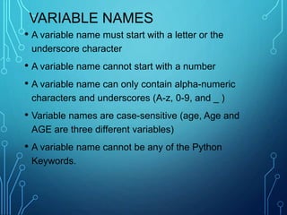 VARIABLE NAMES
• A variable name must start with a letter or the
underscore character
• A variable name cannot start with a number
• A variable name can only contain alpha-numeric
characters and underscores (A-z, 0-9, and _ )
• Variable names are case-sensitive (age, Age and
AGE are three different variables)
• A variable name cannot be any of the Python
Keywords.
 