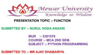 PRESENTATION TOPIC :- FUNCTION
SUBMITTED BY :- NURUL HODA ANSARI
MUR :- 2301578
COURSE :- MCA 2ND SEM.
SUBJECT ;- PYTHON PROGRAMMING
SUBMITTED TO :- MR AJAY DHABARIYA
 
