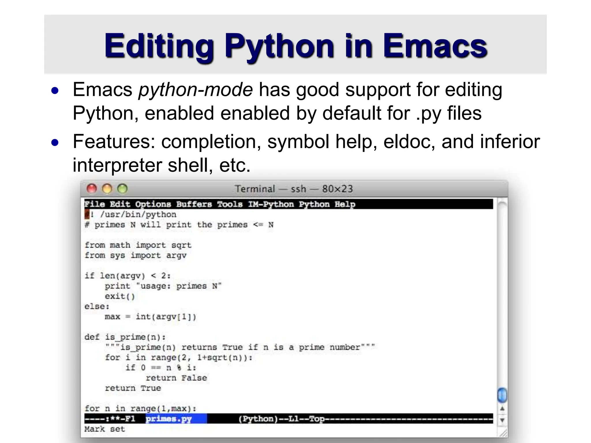 Editing Python in Emacs
 Emacs python-mode has good support for editing
Python, enabled enabled by default for .py files
 Features: completion, symbol help, eldoc, and inferior
interpreter shell, etc.
 