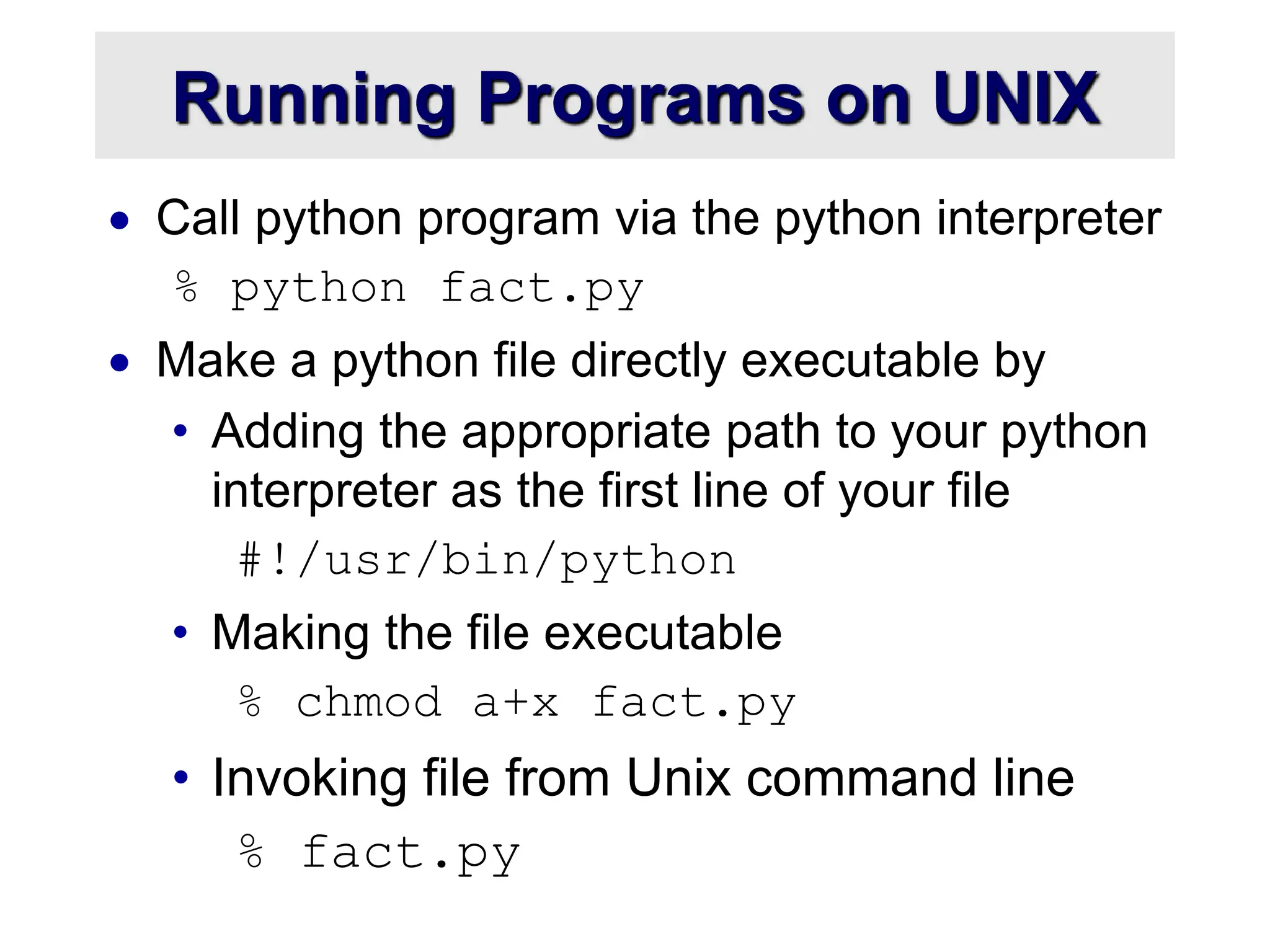 Running Programs on UNIX
 Call python program via the python interpreter
% python fact.py
 Make a python file directly executable by
• Adding the appropriate path to your python
interpreter as the first line of your file
#!/usr/bin/python
• Making the file executable
% chmod a+x fact.py
• Invoking file from Unix command line
% fact.py
 