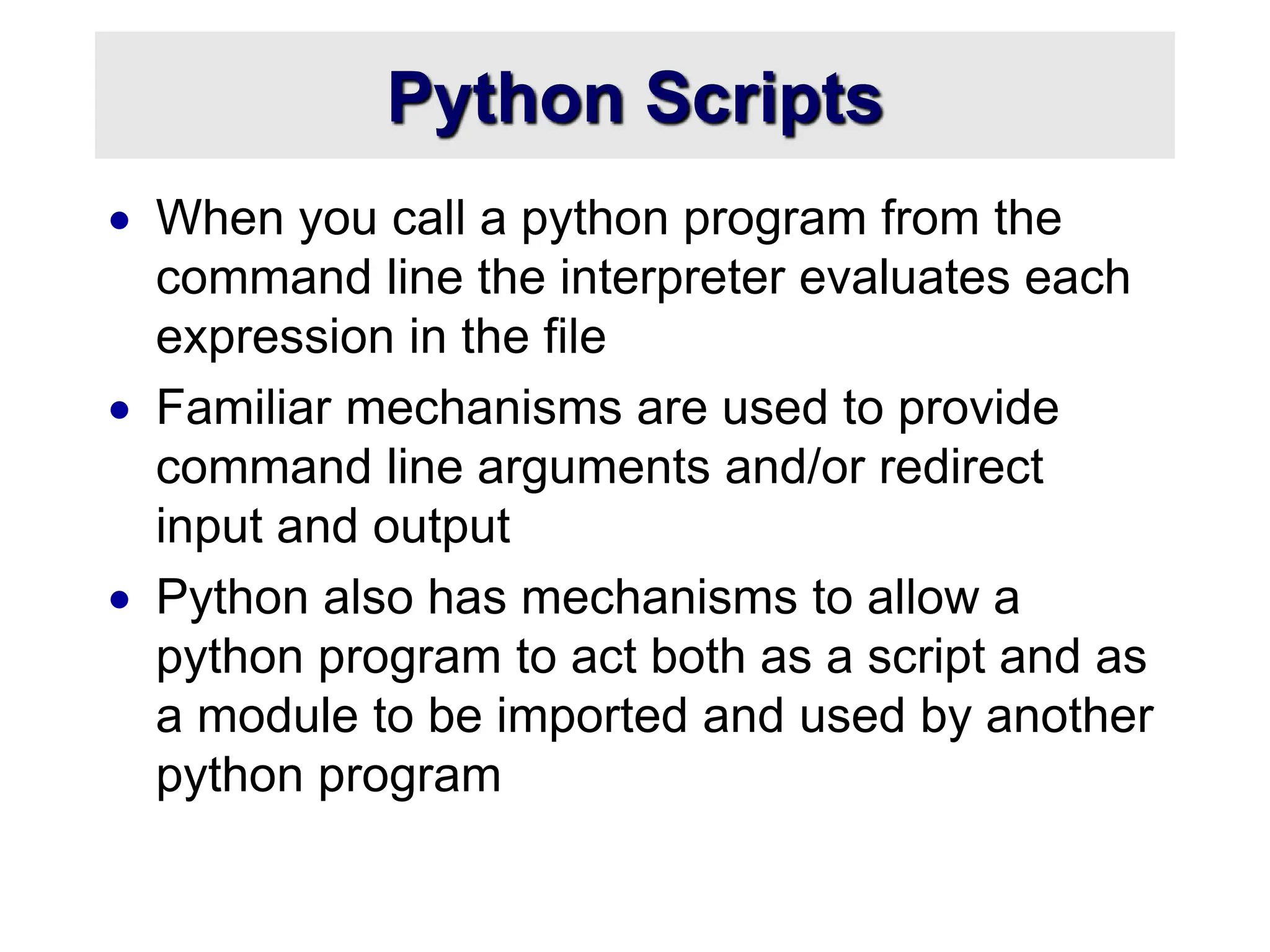 Python Scripts
 When you call a python program from the
command line the interpreter evaluates each
expression in the file
 Familiar mechanisms are used to provide
command line arguments and/or redirect
input and output
 Python also has mechanisms to allow a
python program to act both as a script and as
a module to be imported and used by another
python program
 