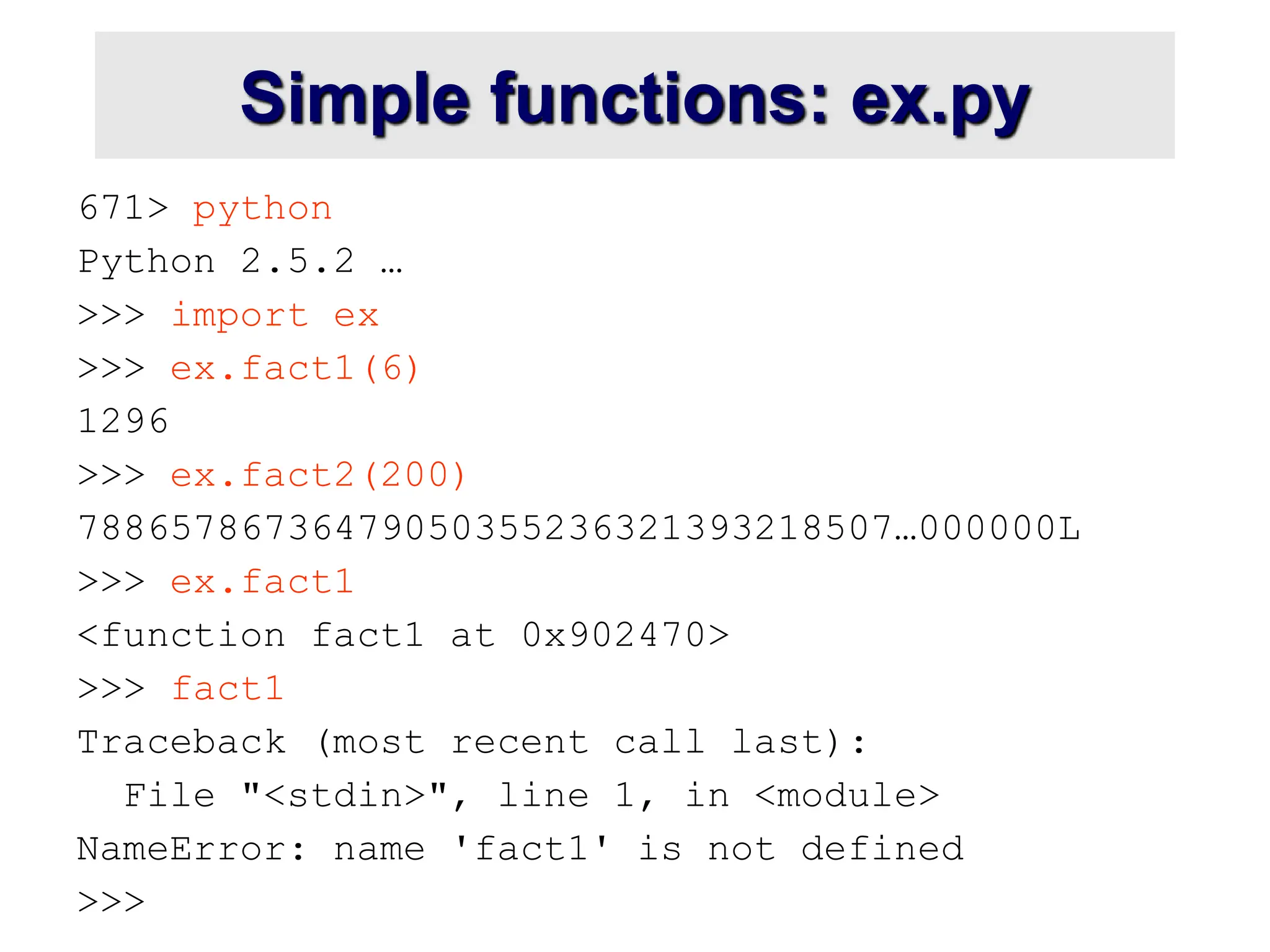 Simple functions: ex.py
671> python
Python 2.5.2 …
>>> import ex
>>> ex.fact1(6)
1296
>>> ex.fact2(200)
78865786736479050355236321393218507…000000L
>>> ex.fact1
<function fact1 at 0x902470>
>>> fact1
Traceback (most recent call last):
File "<stdin>", line 1, in <module>
NameError: name 'fact1' is not defined
>>>
 