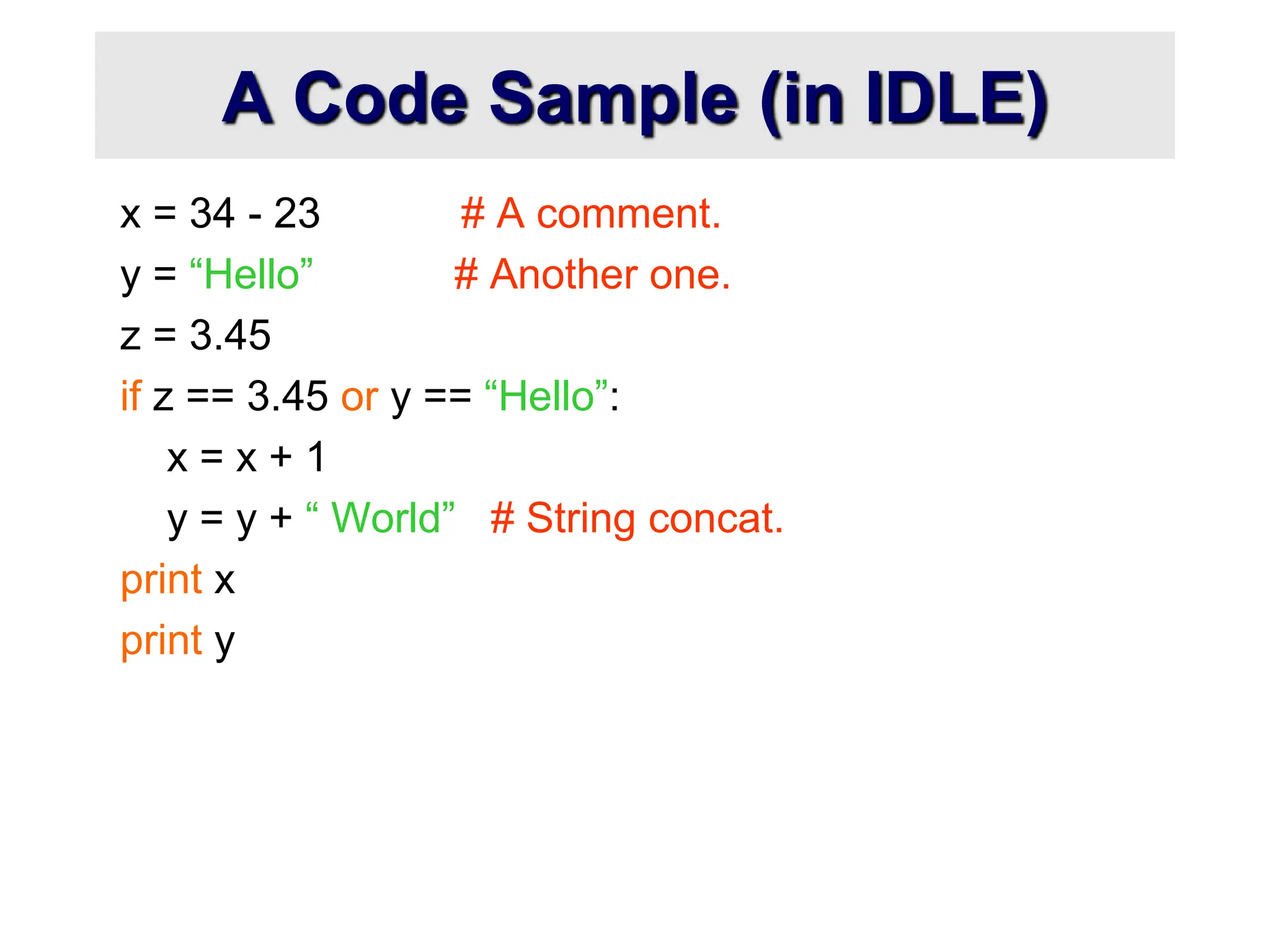 A Code Sample (in IDLE)
x = 34 - 23 # A comment.
y = “Hello” # Another one.
z = 3.45
if z == 3.45 or y == “Hello”:
x = x + 1
y = y + “ World” # String concat.
print x
print y
 