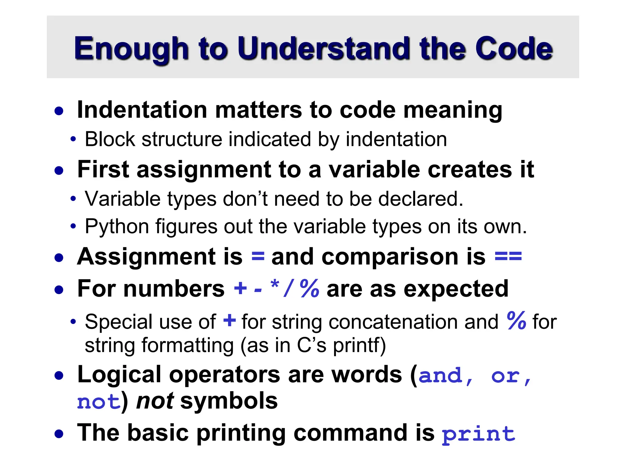Enough to Understand the Code
 Indentation matters to code meaning
• Block structure indicated by indentation
 First assignment to a variable creates it
• Variable types don’t need to be declared.
• Python figures out the variable types on its own.
 Assignment is = and comparison is ==
 For numbers + - * / % are as expected
• Special use of + for string concatenation and % for
string formatting (as in C’s printf)
 Logical operators are words (and, or,
not) not symbols
 The basic printing command is print
 