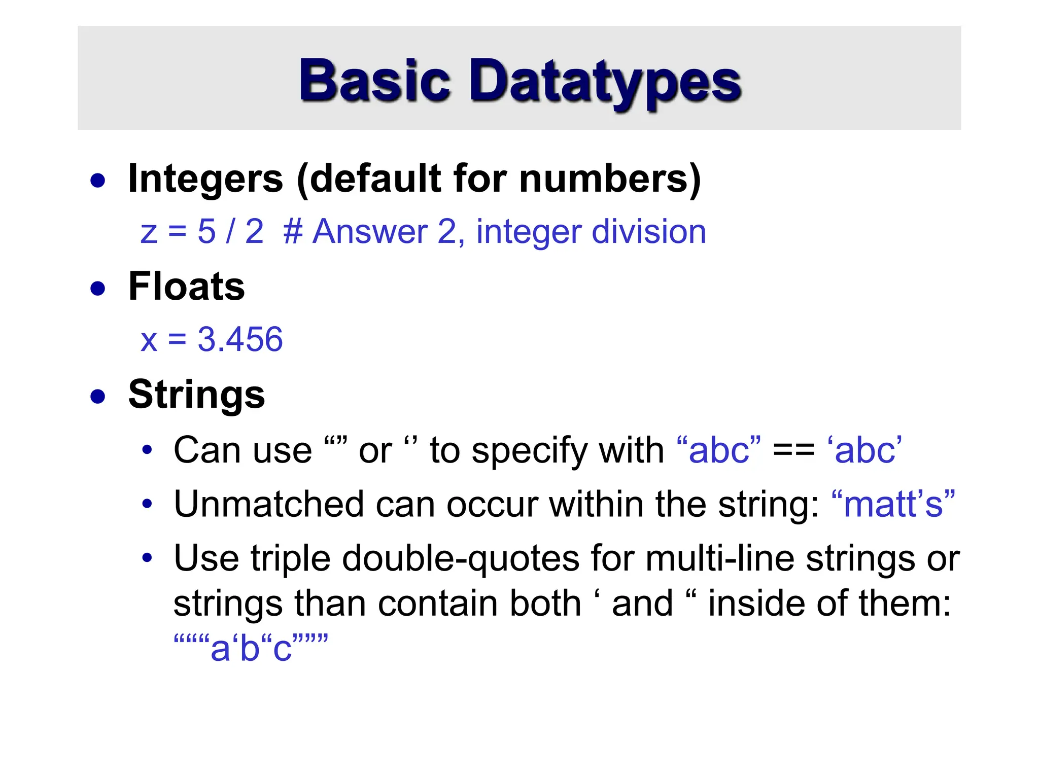 Basic Datatypes
 Integers (default for numbers)
z = 5 / 2 # Answer 2, integer division
 Floats
x = 3.456
 Strings
• Can use “” or ‘’ to specify with “abc” == ‘abc’
• Unmatched can occur within the string: “matt’s”
• Use triple double-quotes for multi-line strings or
strings than contain both ‘ and “ inside of them:
“““a‘b“c”””
 