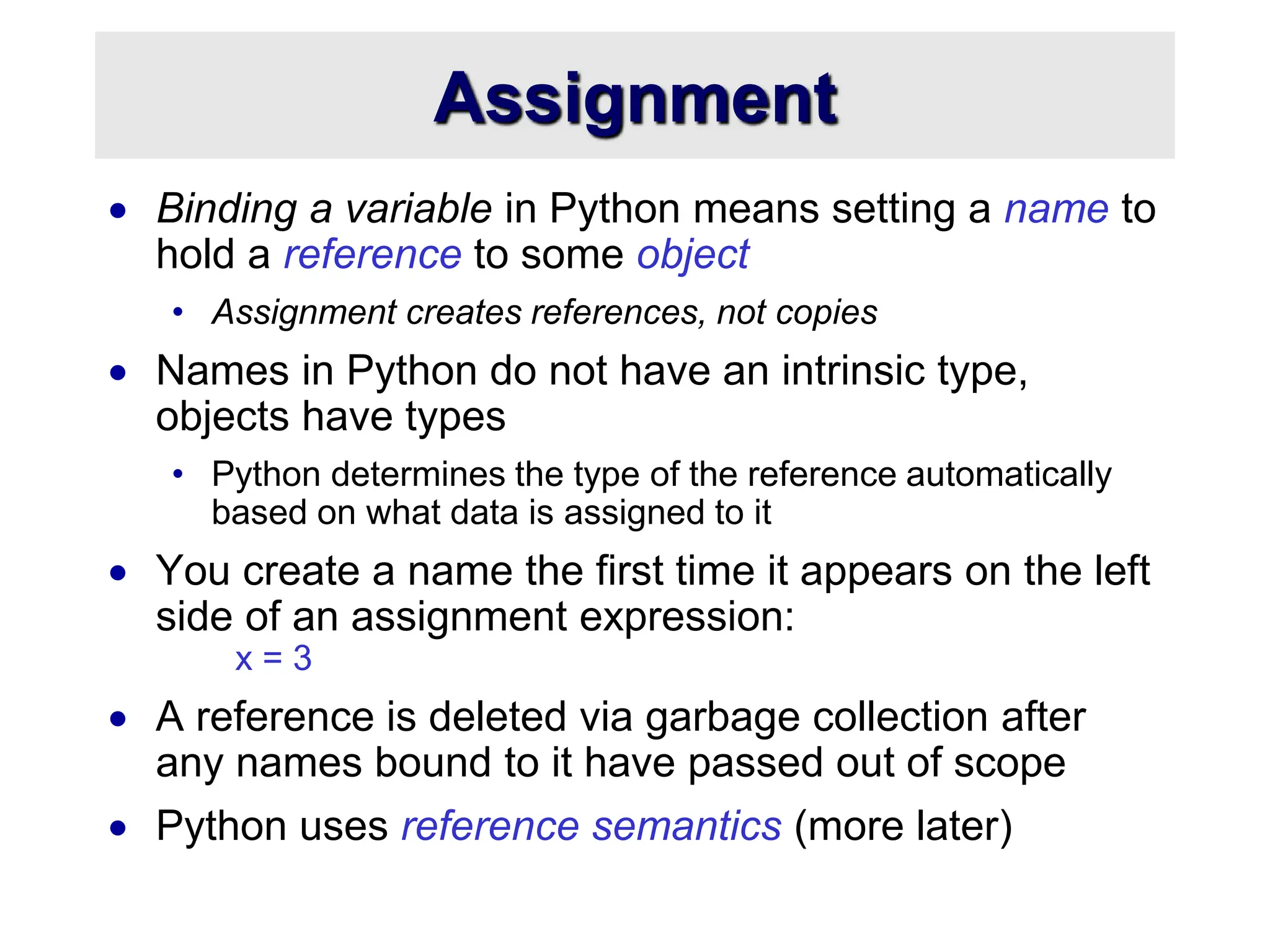 Assignment
 Binding a variable in Python means setting a name to
hold a reference to some object
• Assignment creates references, not copies
 Names in Python do not have an intrinsic type,
objects have types
• Python determines the type of the reference automatically
based on what data is assigned to it
 You create a name the first time it appears on the left
side of an assignment expression:
x = 3
 A reference is deleted via garbage collection after
any names bound to it have passed out of scope
 Python uses reference semantics (more later)
 