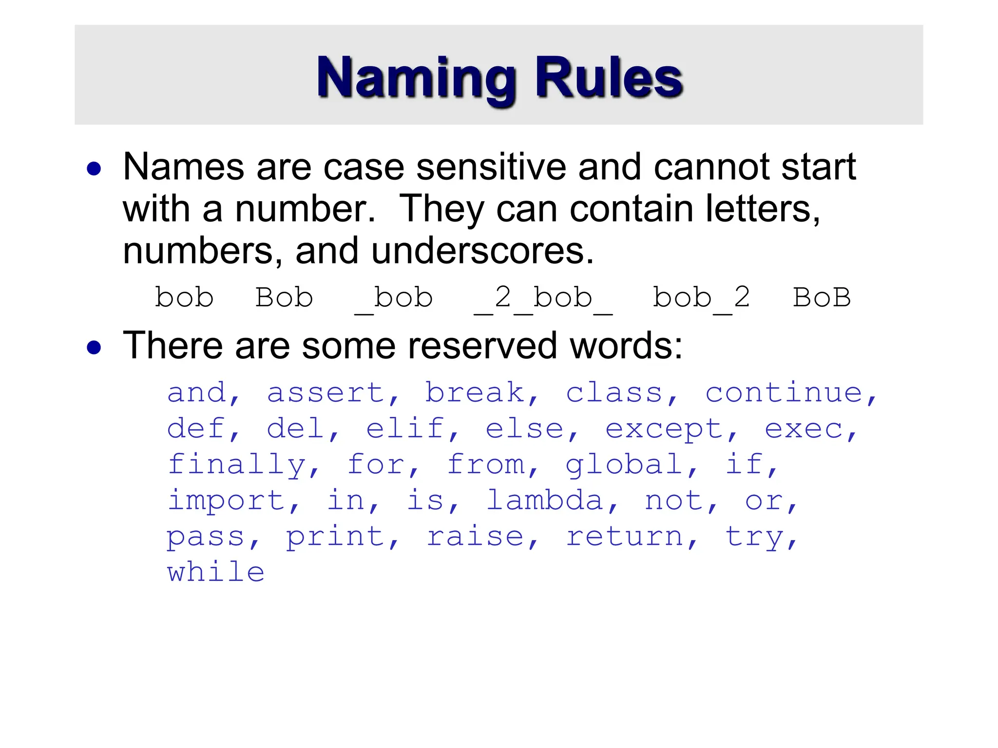 Naming Rules
 Names are case sensitive and cannot start
with a number. They can contain letters,
numbers, and underscores.
bob Bob _bob _2_bob_ bob_2 BoB
 There are some reserved words:
and, assert, break, class, continue,
def, del, elif, else, except, exec,
finally, for, from, global, if,
import, in, is, lambda, not, or,
pass, print, raise, return, try,
while
 