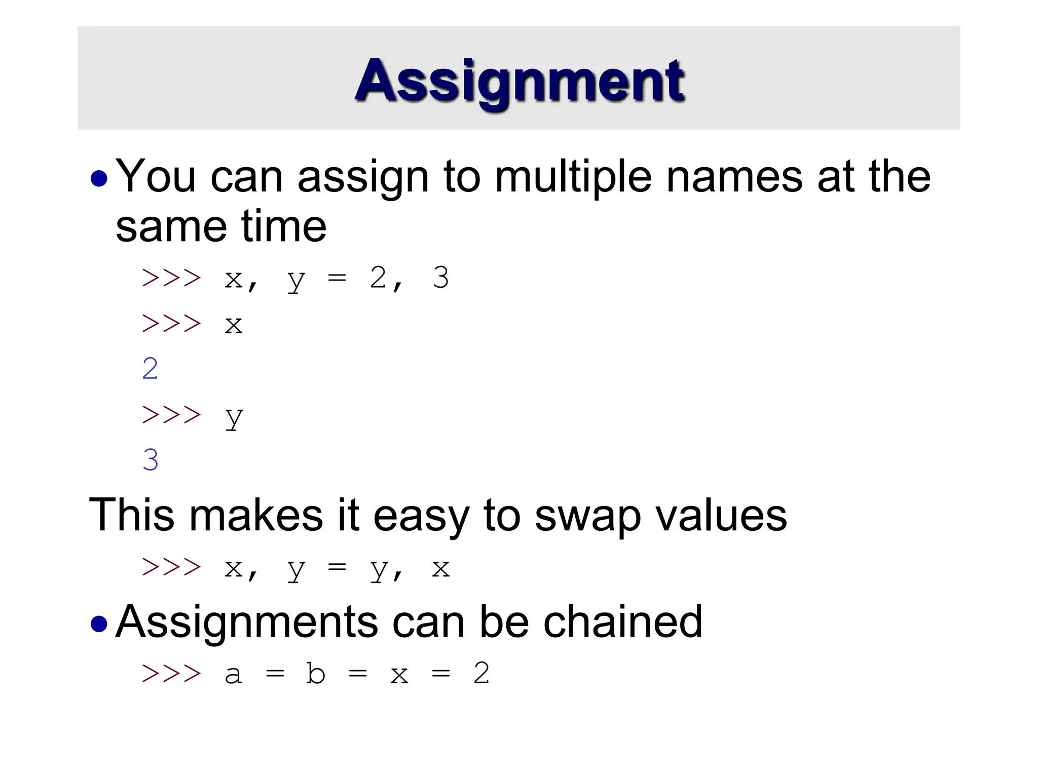 Assignment
You can assign to multiple names at the
same time
>>> x, y = 2, 3
>>> x
2
>>> y
3
This makes it easy to swap values
>>> x, y = y, x
Assignments can be chained
>>> a = b = x = 2
 