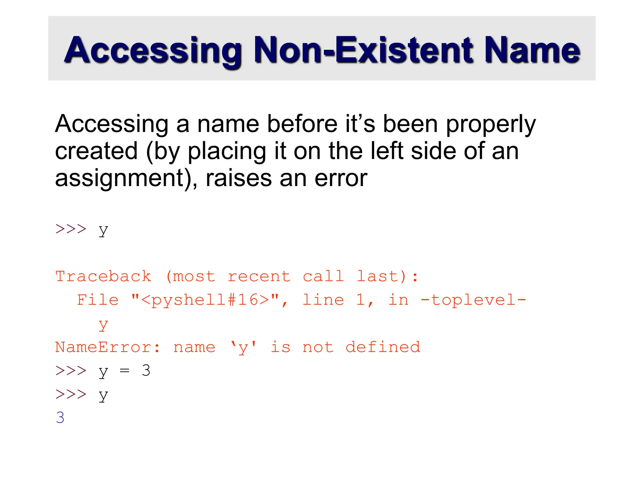 Accessing Non-Existent Name
Accessing a name before it’s been properly
created (by placing it on the left side of an
assignment), raises an error
>>> y
Traceback (most recent call last):
File "<pyshell#16>", line 1, in -toplevel-
y
NameError: name ‘y' is not defined
>>> y = 3
>>> y
3
 