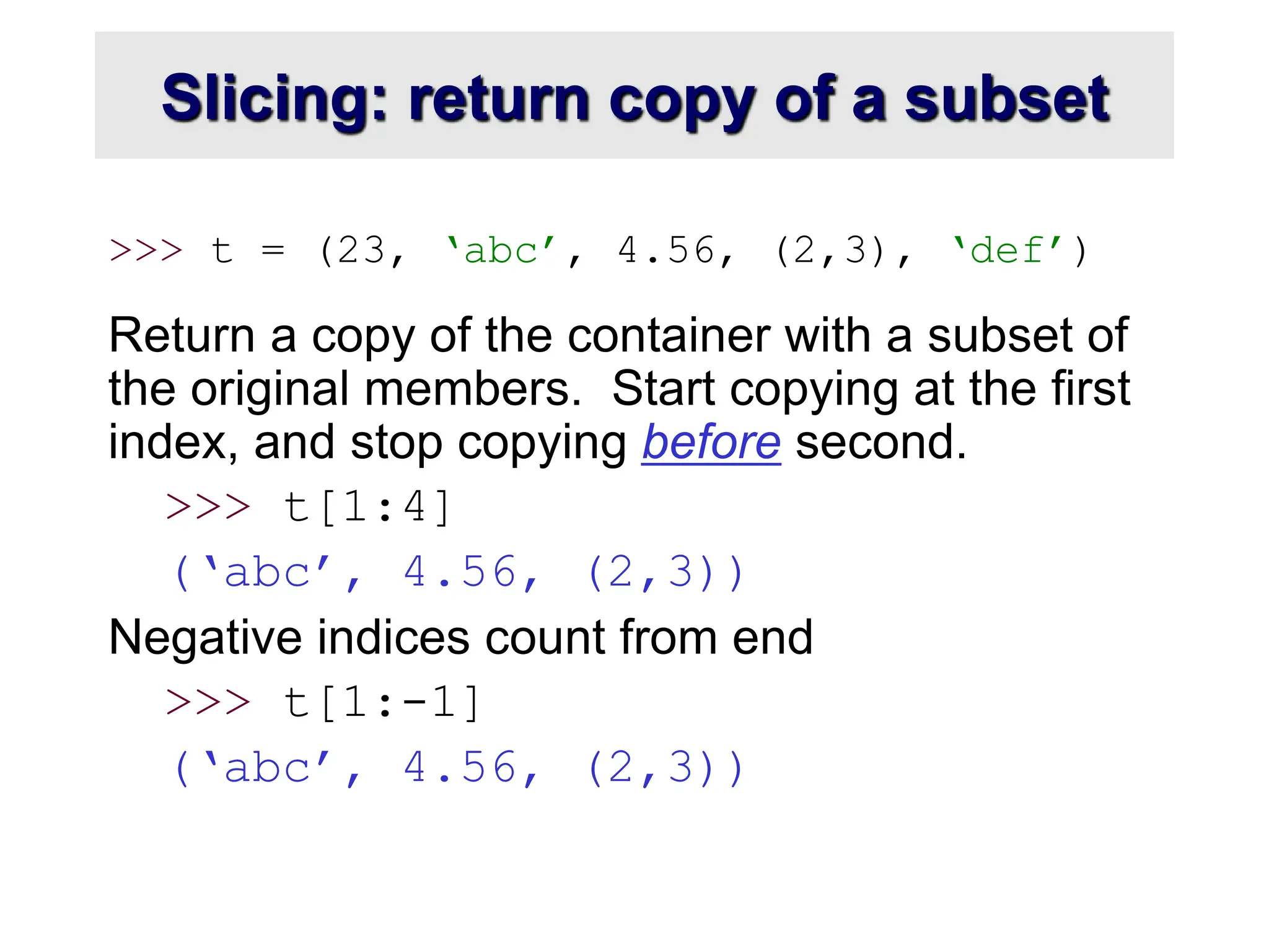 Slicing: return copy of a subset
>>> t = (23, ‘abc’, 4.56, (2,3), ‘def’)
Return a copy of the container with a subset of
the original members. Start copying at the first
index, and stop copying before second.
>>> t[1:4]
(‘abc’, 4.56, (2,3))
Negative indices count from end
>>> t[1:-1]
(‘abc’, 4.56, (2,3))
 
