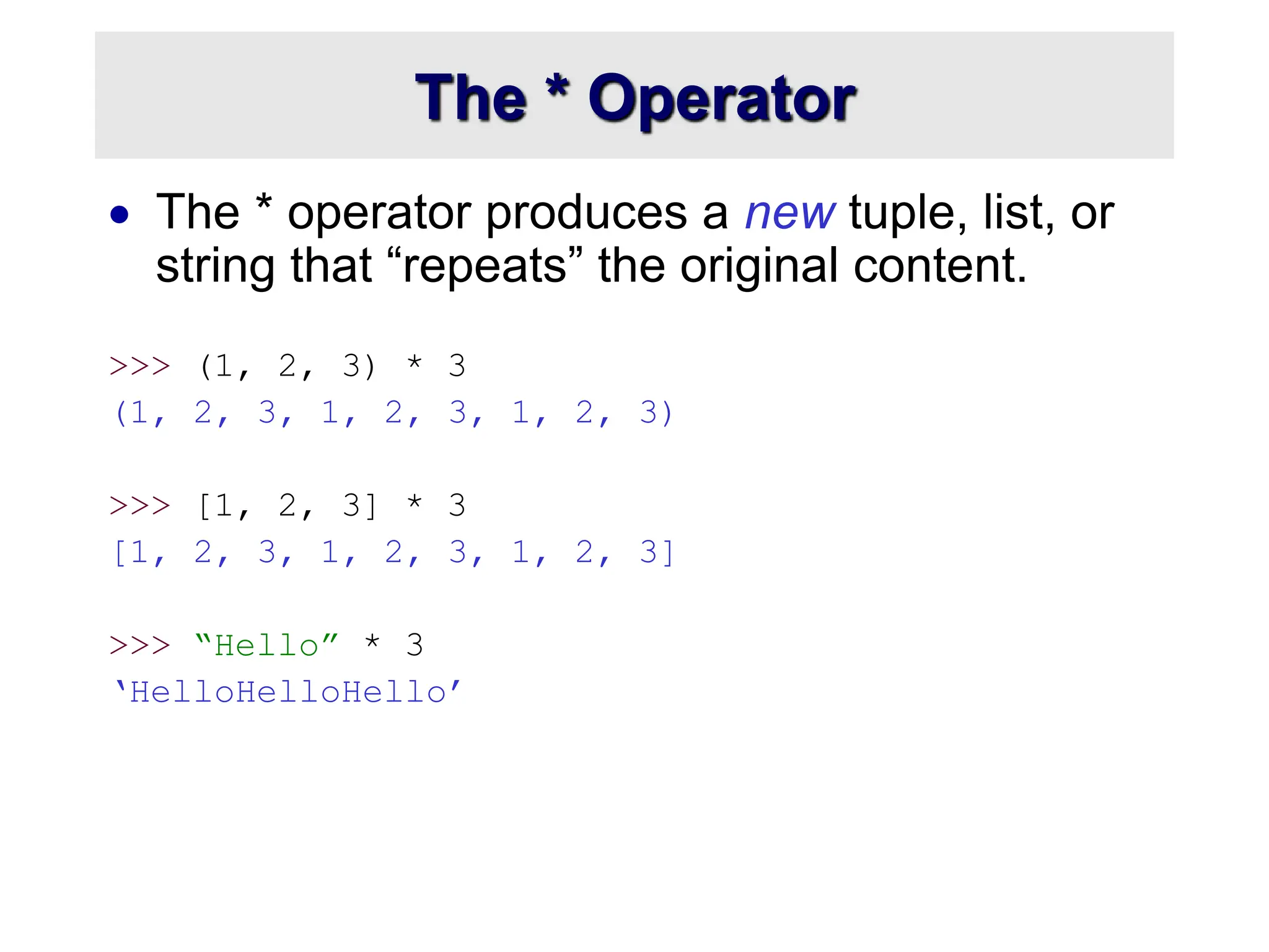 The * Operator
 The * operator produces a new tuple, list, or
string that “repeats” the original content.
>>> (1, 2, 3) * 3
(1, 2, 3, 1, 2, 3, 1, 2, 3)
>>> [1, 2, 3] * 3
[1, 2, 3, 1, 2, 3, 1, 2, 3]
>>> “Hello” * 3
‘HelloHelloHello’
 