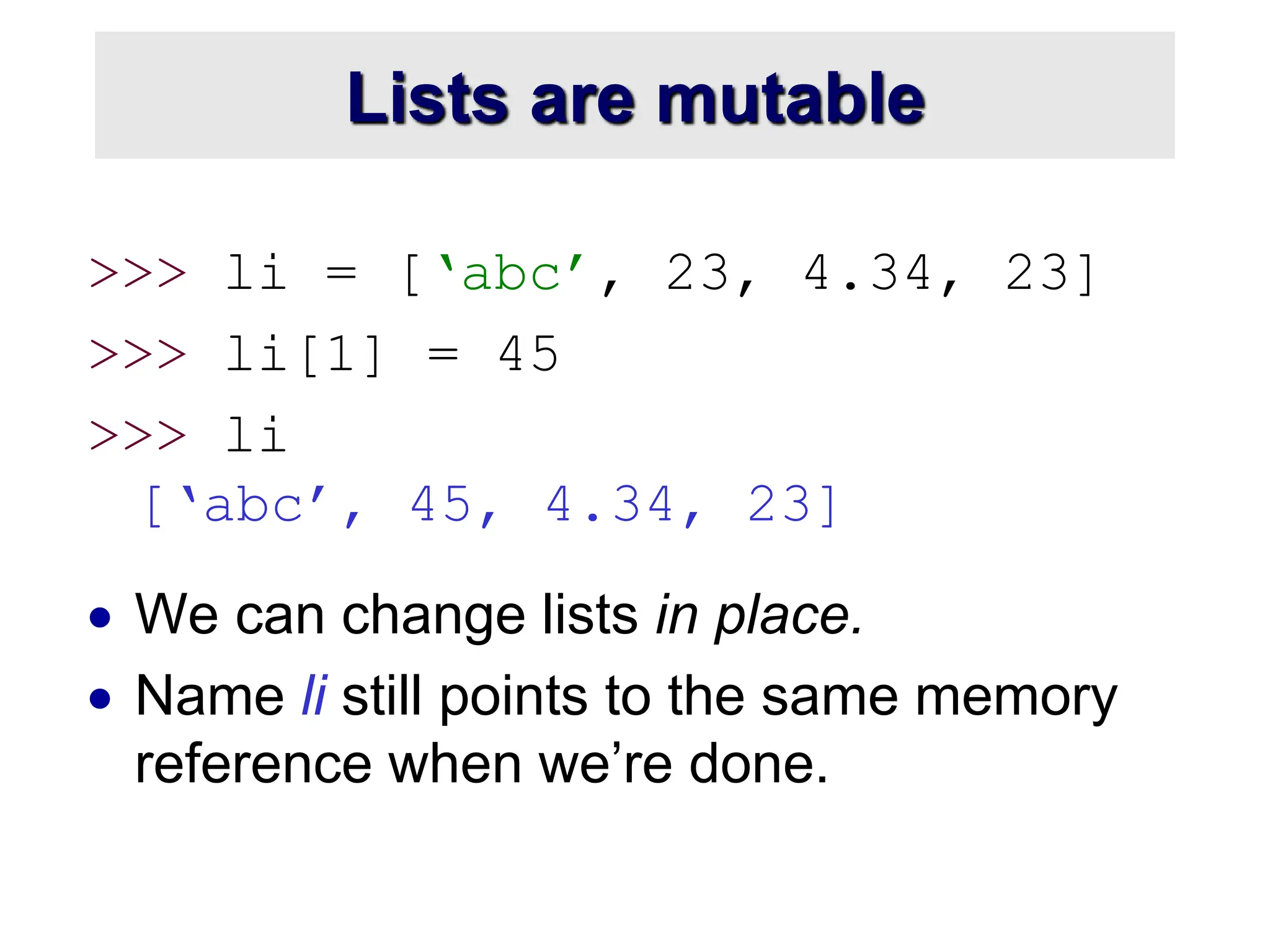 Lists are mutable
>>> li = [‘abc’, 23, 4.34, 23]
>>> li[1] = 45
>>> li
[‘abc’, 45, 4.34, 23]
 We can change lists in place.
 Name li still points to the same memory
reference when we’re done.
 