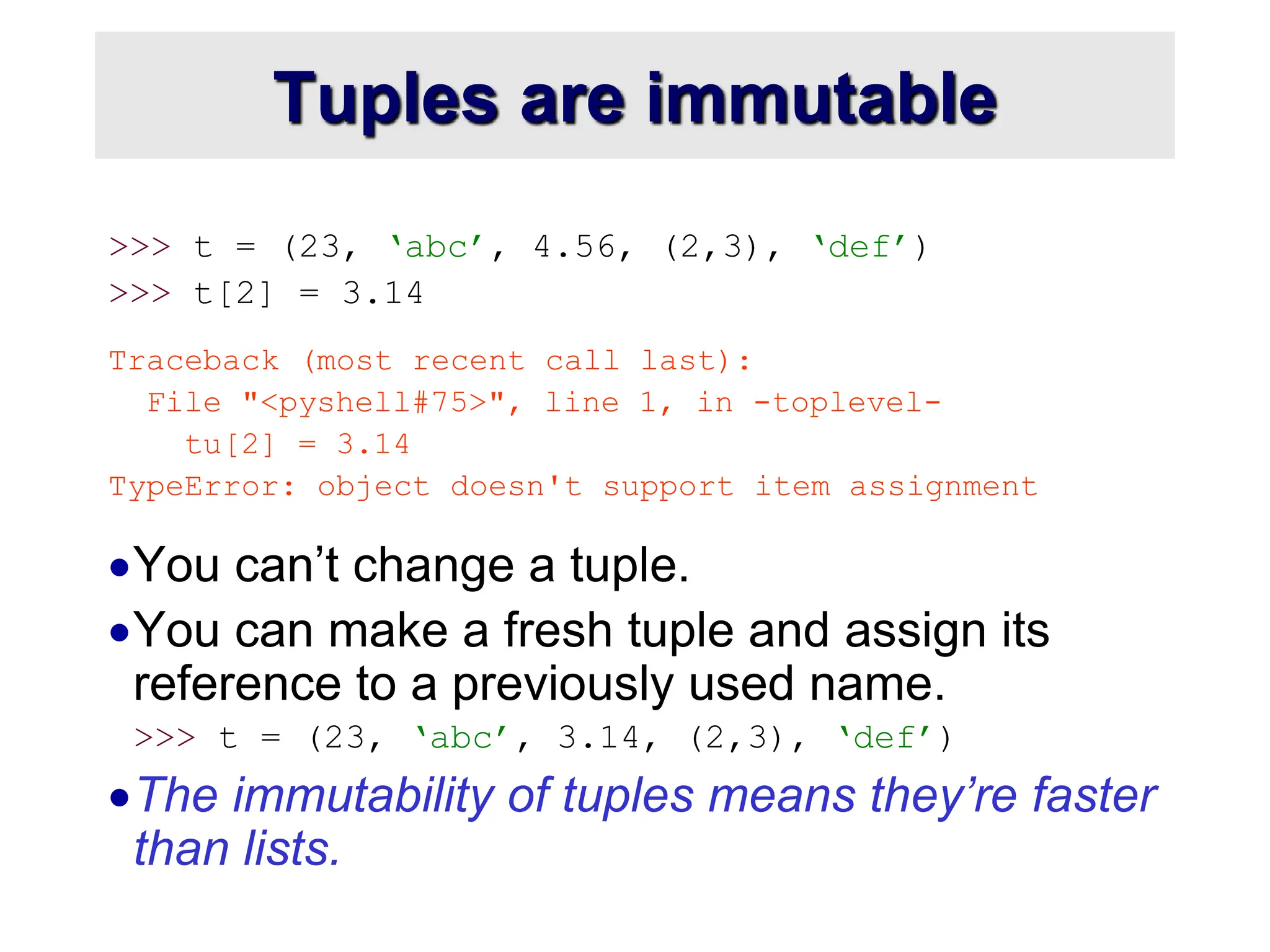 Tuples are immutable
>>> t = (23, ‘abc’, 4.56, (2,3), ‘def’)
>>> t[2] = 3.14
Traceback (most recent call last):
File "<pyshell#75>", line 1, in -toplevel-
tu[2] = 3.14
TypeError: object doesn't support item assignment
You can’t change a tuple.
You can make a fresh tuple and assign its
reference to a previously used name.
>>> t = (23, ‘abc’, 3.14, (2,3), ‘def’)
The immutability of tuples means they’re faster
than lists.
 