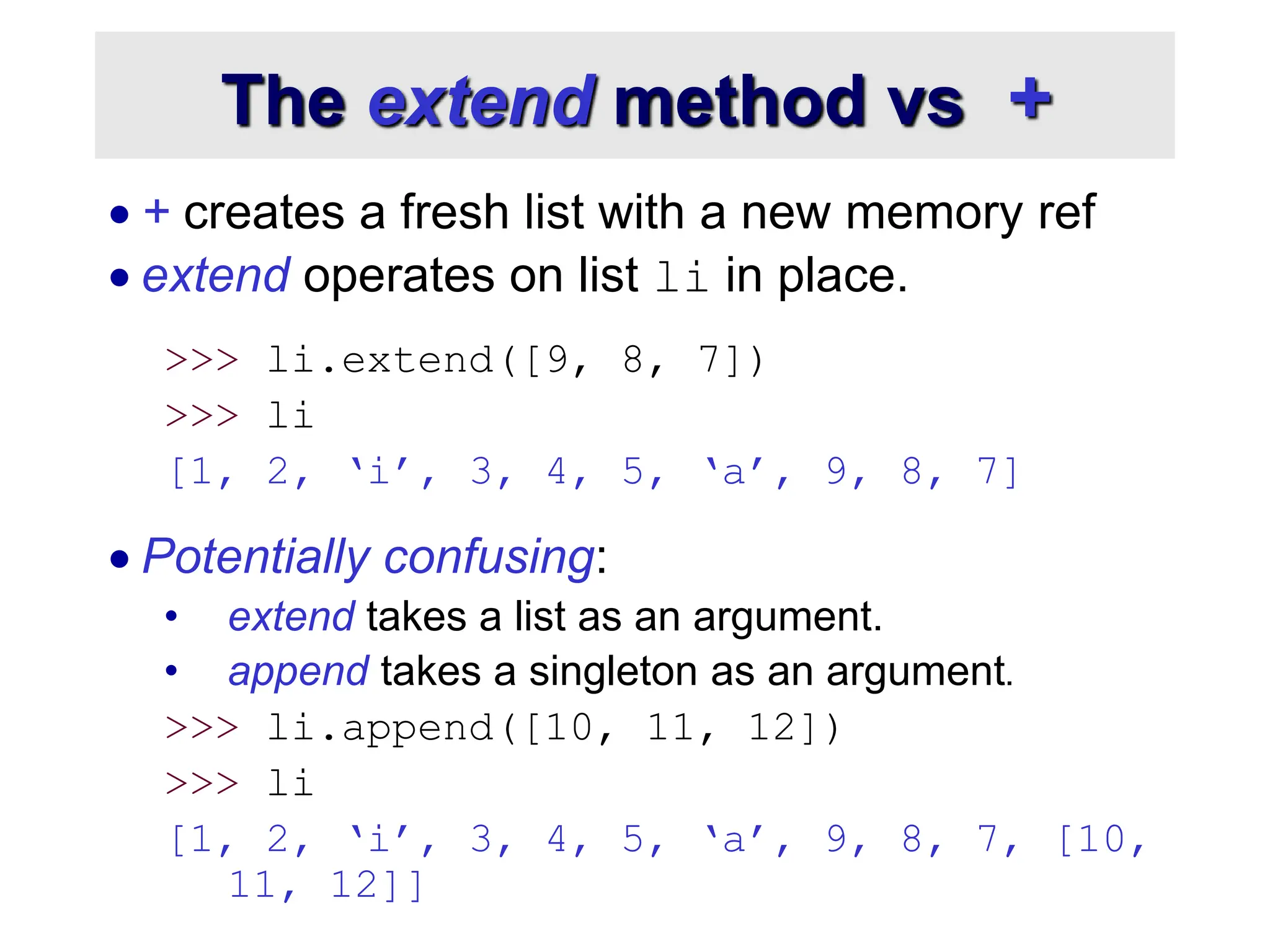 The extend method vs +
 + creates a fresh list with a new memory ref
 extend operates on list li in place.
>>> li.extend([9, 8, 7])
>>> li
[1, 2, ‘i’, 3, 4, 5, ‘a’, 9, 8, 7]
 Potentially confusing:
• extend takes a list as an argument.
• append takes a singleton as an argument.
>>> li.append([10, 11, 12])
>>> li
[1, 2, ‘i’, 3, 4, 5, ‘a’, 9, 8, 7, [10,
11, 12]]
 