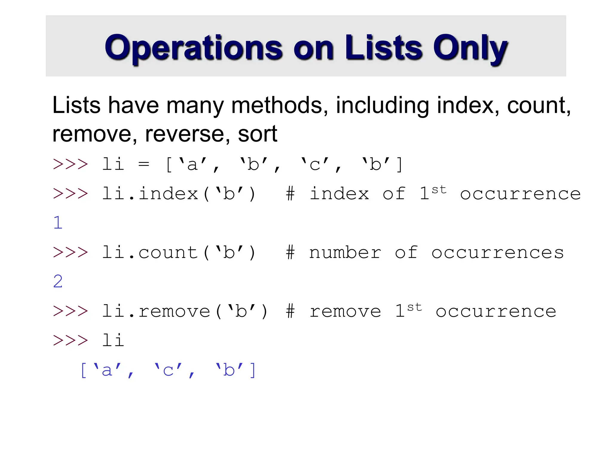 Operations on Lists Only
Lists have many methods, including index, count,
remove, reverse, sort
>>> li = [‘a’, ‘b’, ‘c’, ‘b’]
>>> li.index(‘b’) # index of 1st occurrence
1
>>> li.count(‘b’) # number of occurrences
2
>>> li.remove(‘b’) # remove 1st occurrence
>>> li
[‘a’, ‘c’, ‘b’]
 