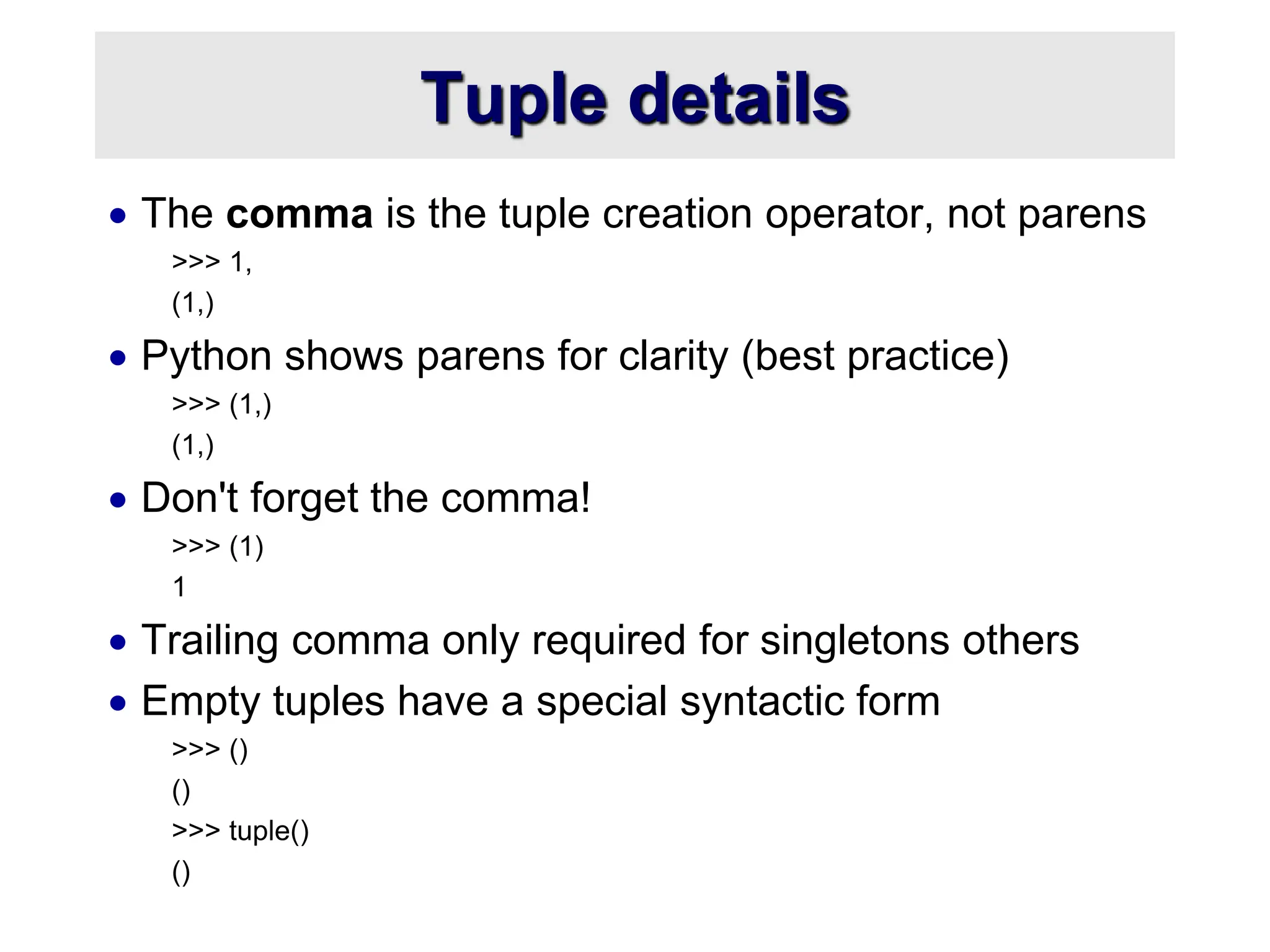 Tuple details
 The comma is the tuple creation operator, not parens
>>> 1,
(1,)
 Python shows parens for clarity (best practice)
>>> (1,)
(1,)
 Don't forget the comma!
>>> (1)
1
 Trailing comma only required for singletons others
 Empty tuples have a special syntactic form
>>> ()
()
>>> tuple()
()
 