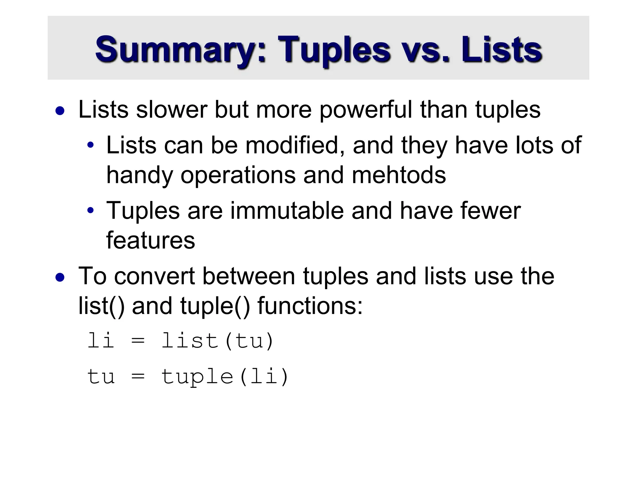 Summary: Tuples vs. Lists
 Lists slower but more powerful than tuples
• Lists can be modified, and they have lots of
handy operations and mehtods
• Tuples are immutable and have fewer
features
 To convert between tuples and lists use the
list() and tuple() functions:
li = list(tu)
tu = tuple(li)
 