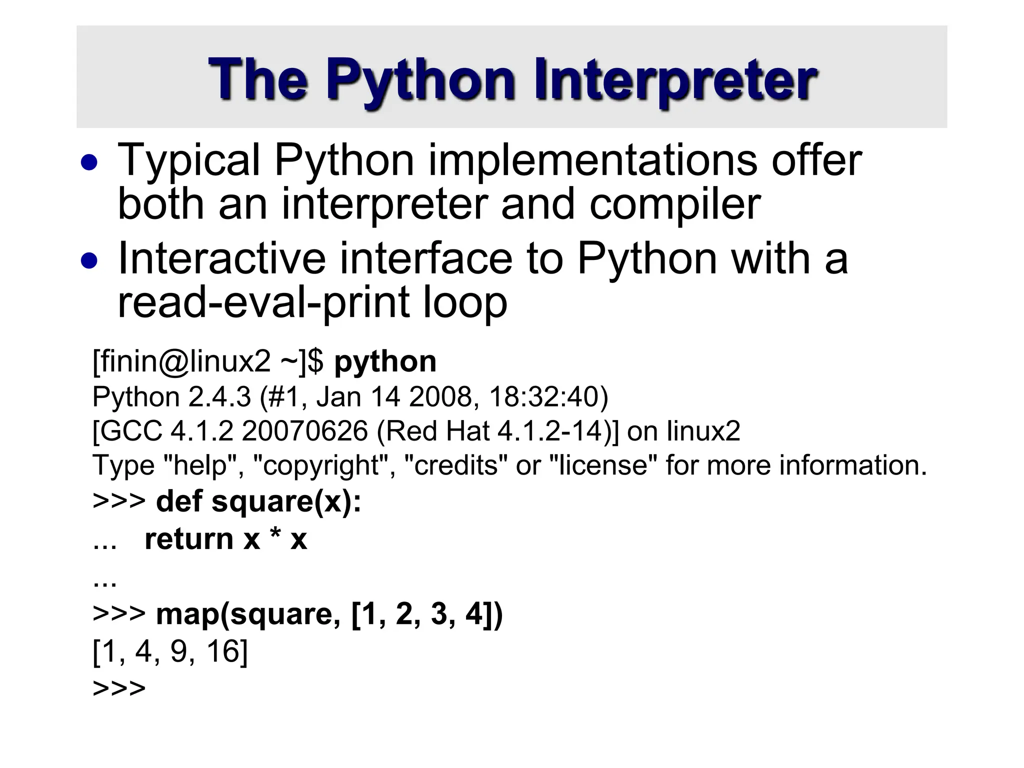 The Python Interpreter
 Typical Python implementations offer
both an interpreter and compiler
 Interactive interface to Python with a
read-eval-print loop
[finin@linux2 ~]$ python
Python 2.4.3 (#1, Jan 14 2008, 18:32:40)
[GCC 4.1.2 20070626 (Red Hat 4.1.2-14)] on linux2
Type "help", "copyright", "credits" or "license" for more information.
>>> def square(x):
... return x * x
...
>>> map(square, [1, 2, 3, 4])
[1, 4, 9, 16]
>>>
 