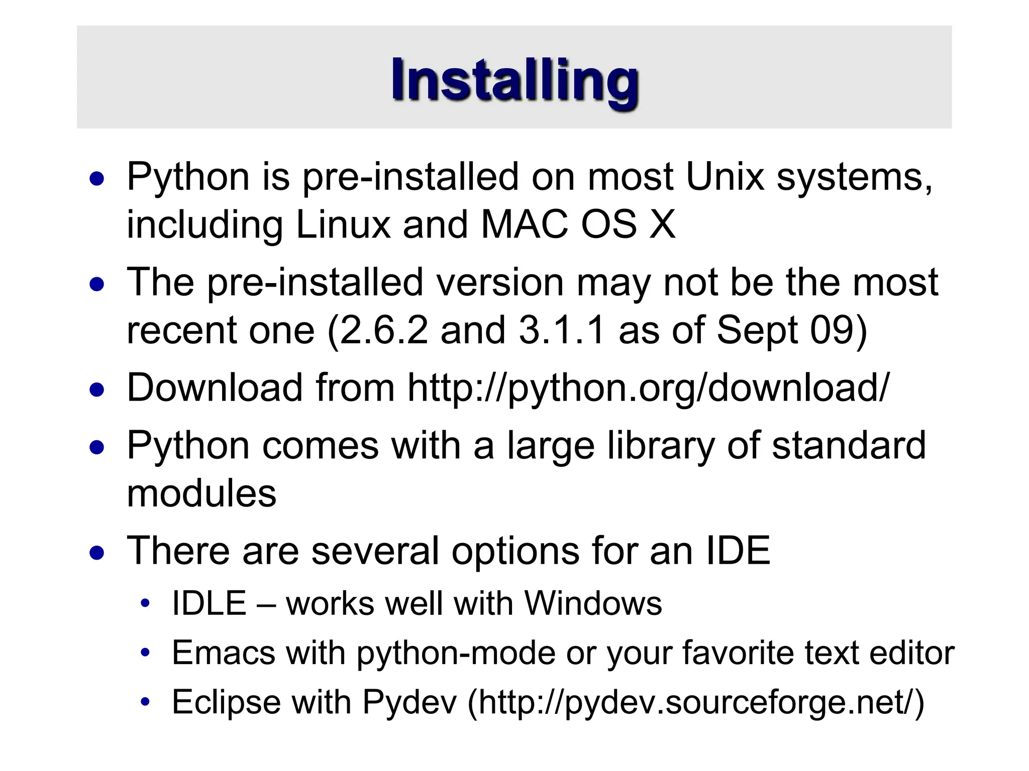 Installing
 Python is pre-installed on most Unix systems,
including Linux and MAC OS X
 The pre-installed version may not be the most
recent one (2.6.2 and 3.1.1 as of Sept 09)
 Download from http://python.org/download/
 Python comes with a large library of standard
modules
 There are several options for an IDE
• IDLE – works well with Windows
• Emacs with python-mode or your favorite text editor
• Eclipse with Pydev (http://pydev.sourceforge.net/)
 