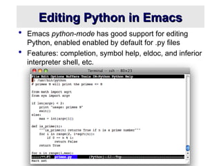Editing Python in Emacs
Editing Python in Emacs
 Emacs python-mode has good support for editing
Python, enabled enabled by default for .py files
 Features: completion, symbol help, eldoc, and inferior
interpreter shell, etc.
 