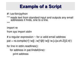 Example of a Script
Example of a Script
#! /usr/bin/python
""" reads text from standard input and outputs any email
addresses it finds, one to a line.
"""
import re
from sys import stdin
# a regular expression ~ for a valid email address
pat = re.compile(r'[-w][-.w]*@[-w][-w.]+[a-zA-Z]{2,4}')
for line in stdin.readlines():
for address in pat.findall(line):
print address
 