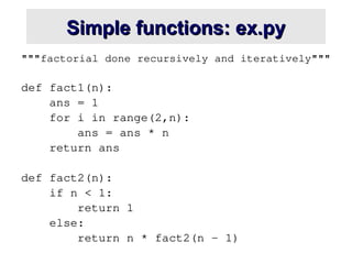 Simple functions: ex.py
Simple functions: ex.py
"""factorial done recursively and iteratively"""
def fact1(n):
ans = 1
for i in range(2,n):
ans = ans * n
return ans
def fact2(n):
if n < 1:
return 1
else:
return n * fact2(n - 1)
 