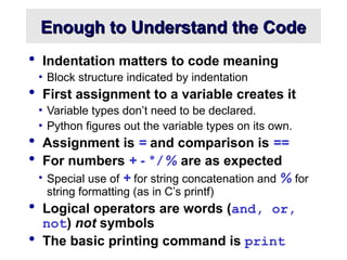 Enough to Understand the Code
Enough to Understand the Code
 Indentation matters to code meaning
• Block structure indicated by indentation
 First assignment to a variable creates it
• Variable types don’t need to be declared.
• Python figures out the variable types on its own.
 Assignment is = and comparison is ==
 For numbers + - * / % are as expected
• Special use of + for string concatenation and % for
string formatting (as in C’s printf)
 Logical operators are words (and, or,
not) not symbols
 The basic printing command is print
 