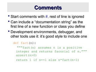 Comments
Comments
 Start comments with #, rest of line is ignored
 Can include a “documentation string” as the
first line of a new function or class you define
 Development environments, debugger, and
other tools use it: it’s good style to include one
def fact(n):
“““fact(n) assumes n is a positive
integer and returns facorial of n.”””
assert(n>0)
return 1 if n==1 else n*fact(n-1)
 