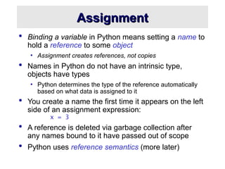 Assignment
Assignment
 Binding a variable in Python means setting a name to
hold a reference to some object
• Assignment creates references, not copies
 Names in Python do not have an intrinsic type,
objects have types
• Python determines the type of the reference automatically
based on what data is assigned to it
 You create a name the first time it appears on the left
side of an assignment expression:
x = 3
 A reference is deleted via garbage collection after
any names bound to it have passed out of scope
 Python uses reference semantics (more later)
 