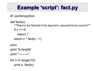 Example ‘script’: fact.py
Example ‘script’: fact.py
#! /usr/bin/python
def fact(x):
"""Returns the factorial of its argument, assumed to be a posint"""
if x == 0:
return 1
return x * fact(x - 1)
print
print ’N fact(N)’
print "---------"
for n in range(10):
print n, fact(n)
 