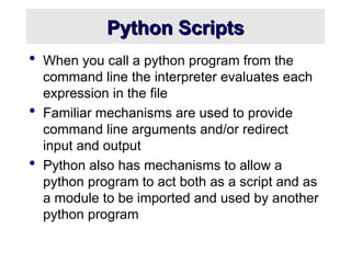 Python Scripts
Python Scripts
 When you call a python program from the
command line the interpreter evaluates each
expression in the file
 Familiar mechanisms are used to provide
command line arguments and/or redirect
input and output
 Python also has mechanisms to allow a
python program to act both as a script and as
a module to be imported and used by another
python program
 