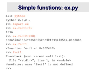 Simple functions: ex.py
Simple functions: ex.py
671> python
Python 2.5.2 …
>>> import ex
>>> ex.fact1(6)
1296
>>> ex.fact2(200)
78865786736479050355236321393218507…000000L
>>> ex.fact1
<function fact1 at 0x902470>
>>> fact1
Traceback (most recent call last):
File "<stdin>", line 1, in <module>
NameError: name 'fact1' is not defined
>>>
 