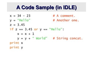 A Code Sample (in IDLE)
A Code Sample (in IDLE)
x = 34 - 23 # A comment.
y = “Hello” # Another one.
z = 3.45
if z == 3.45 or y == “Hello”:
x = x + 1
y = y + “ World” # String concat.
print x
print y
 