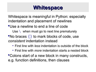 Whitespace
Whitespace
Whitespace is meaningful in Python: especially
indentation and placement of newlines
Use a newline to end a line of code
Use  when must go to next line prematurely
No braces {} to mark blocks of code, use
consistent indentation instead
• First line with less indentation is outside of the block
• First line with more indentation starts a nested block
Colons start of a new block in many constructs,
e.g. function definitions, then clauses
 