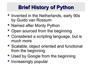 Brief History of Python
Brief History of Python
 Invented in the Netherlands, early 90s
by Guido van Rossum
 Named after Monty Python
 Open sourced from the beginning
 Considered a scripting language, but is
much more
 Scalable, object oriented and functional
from the beginning
 Used by Google from the beginning
 Increasingly popular
 