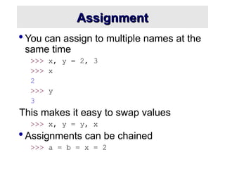 Assignment
Assignment
 You can assign to multiple names at the
same time
>>> x, y = 2, 3
>>> x
2
>>> y
3
This makes it easy to swap values
>>> x, y = y, x
 Assignments can be chained
>>> a = b = x = 2
 