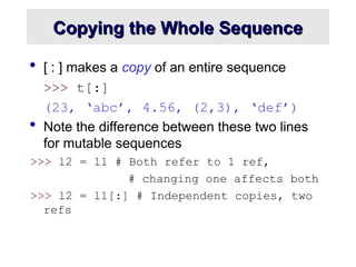 Copying the Whole Sequence
Copying the Whole Sequence
 [ : ] makes a copy of an entire sequence
>>> t[:]
(23, ‘abc’, 4.56, (2,3), ‘def’)
 Note the difference between these two lines
for mutable sequences
>>> l2 = l1 # Both refer to 1 ref,
# changing one affects both
>>> l2 = l1[:] # Independent copies, two
refs
 