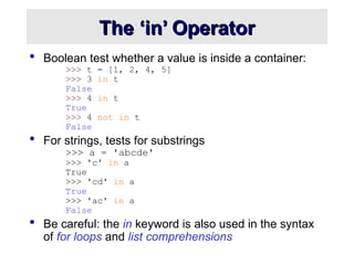 The ‘in’ Operator
The ‘in’ Operator
 Boolean test whether a value is inside a container:
>>> t = [1, 2, 4, 5]
>>> 3 in t
False
>>> 4 in t
True
>>> 4 not in t
False
 For strings, tests for substrings
>>> a = 'abcde'
>>> 'c' in a
True
>>> 'cd' in a
True
>>> 'ac' in a
False
 Be careful: the in keyword is also used in the syntax
of for loops and list comprehensions
 