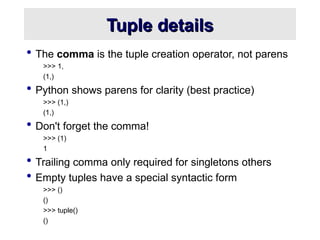 Tuple details
Tuple details
 The comma is the tuple creation operator, not parens
>>> 1,
(1,)
 Python shows parens for clarity (best practice)
>>> (1,)
(1,)
 Don't forget the comma!
>>> (1)
1
 Trailing comma only required for singletons others
 Empty tuples have a special syntactic form
>>> ()
()
>>> tuple()
()
 
